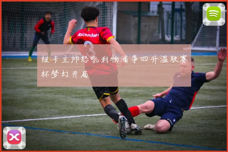 纽卡主帅怒吼利物浦争四升温联赛杯梦幻开局
