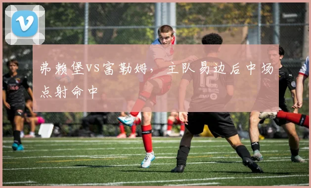 弗赖堡vs富勒姆,主队易边后中场点射命中