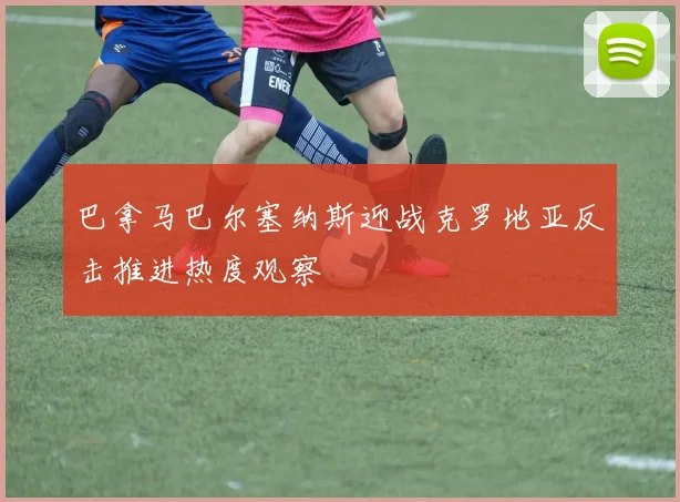 巴拿马巴尔塞纳斯迎战克罗地亚反击推进热度观察
