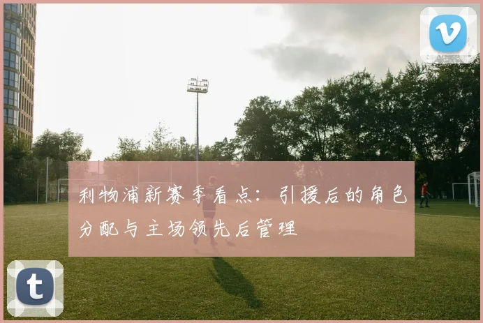 利物浦新赛季看点:引援后的角色分配与主场领先后管理