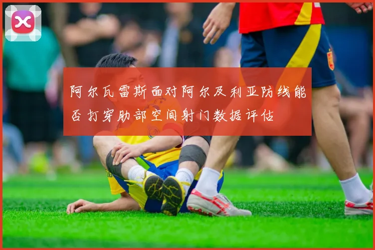阿尔瓦雷斯面对阿尔及利亚防线能否打穿肋部空间射门数据评估