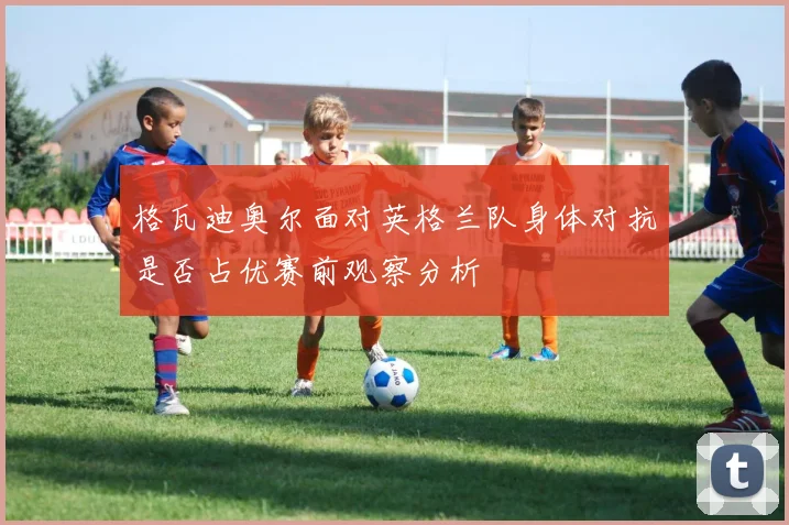 格瓦迪奥尔面对英格兰队身体对抗是否占优赛前观察分析