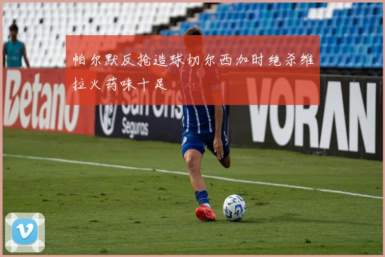 帕尔默反抢造球切尔西加时绝杀维拉火药味十足