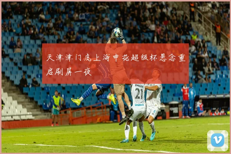 天津津门虎上海申花超级杯悬念重启刷屏一夜