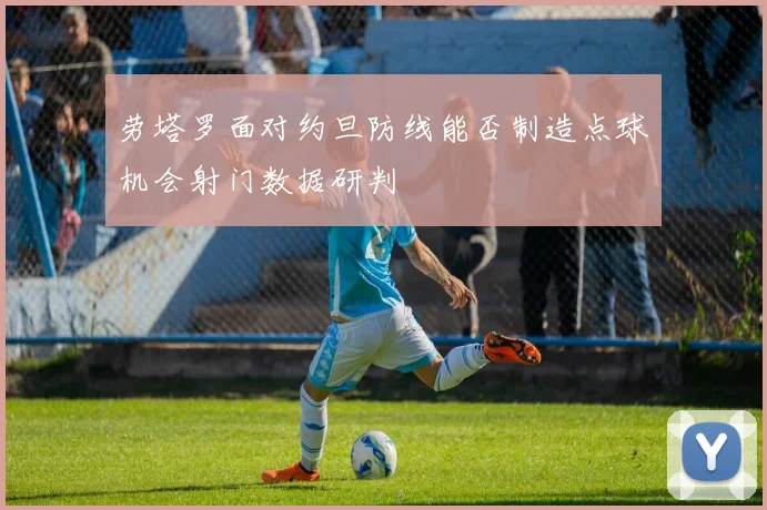 劳塔罗面对约旦防线能否制造点球机会射门数据研判