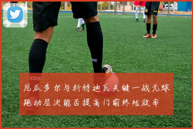 厄瓜多尔与科特迪瓦关键一战无球跑动层次能否提高门前终结效率