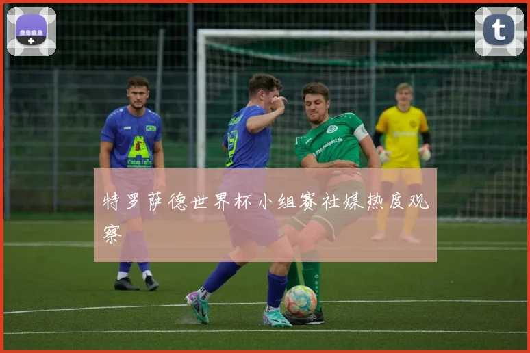 特罗萨德世界杯小组赛社媒热度观察