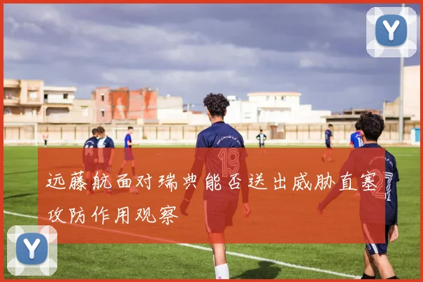 远藤航面对瑞典能否送出威胁直塞攻防作用观察