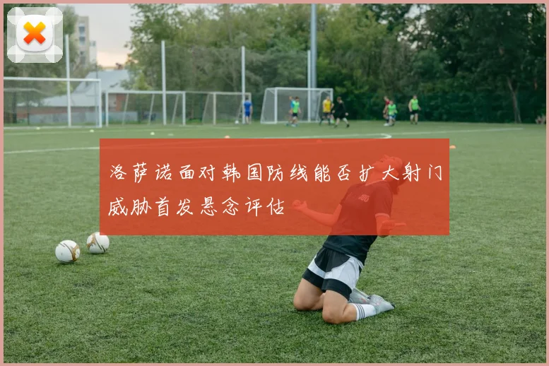 洛萨诺面对韩国防线能否扩大射门威胁首发悬念评估