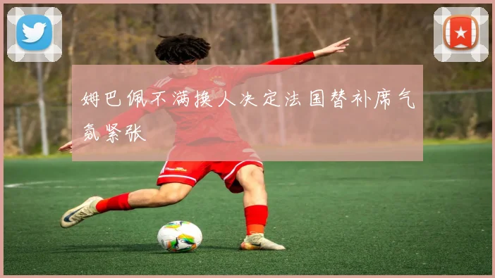 姆巴佩不满换人决定法国替补席气氛紧张