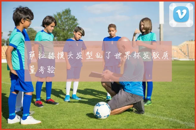 萨拉赫摸头发型乱了世界杯发胶质量考验