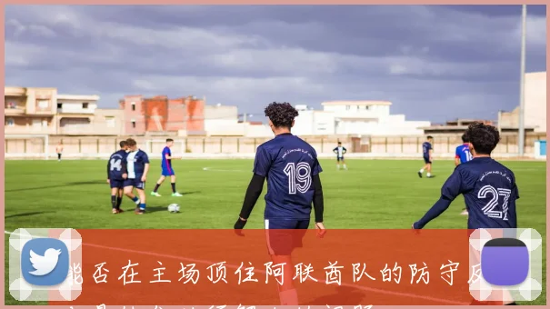 能否在主场顶住阿联酋队的防守反击是他们必须解决的问题