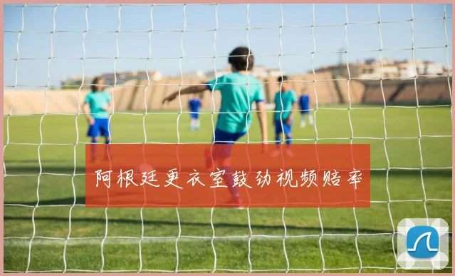 阿根廷更衣室鼓劲视频赔率
