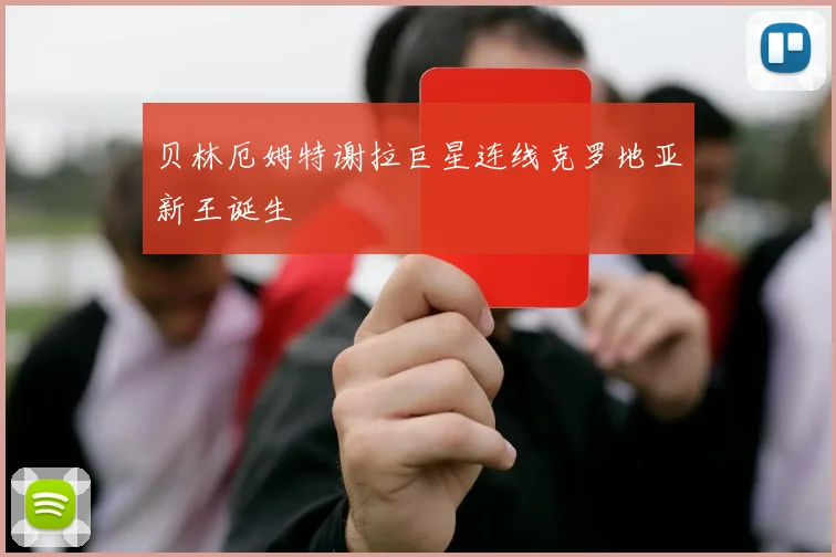 贝林厄姆特谢拉巨星连线克罗地亚新王诞生