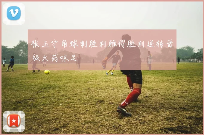 张玉宁角球制胜利雅得胜利逆转晋级火药味足