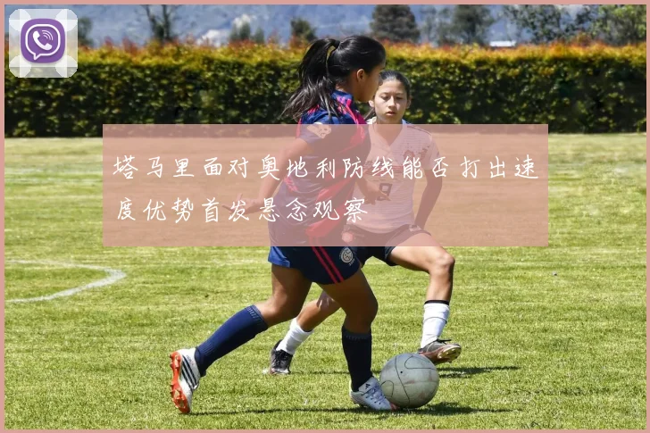 塔马里面对奥地利防线能否打出速度优势首发悬念观察