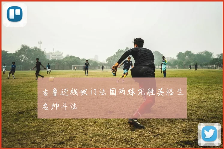 吉鲁连线破门法国两球完胜英格兰名帅斗法