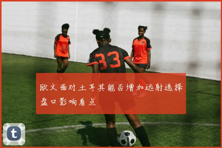 欧文面对土耳其能否增加远射选择盘口影响看点