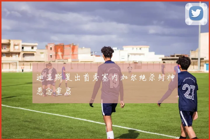 迪亚斯复出首秀塞内加尔绝杀封神悬念重启