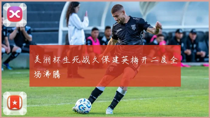 美洲杯生死战久保建英梅开二度全场沸腾