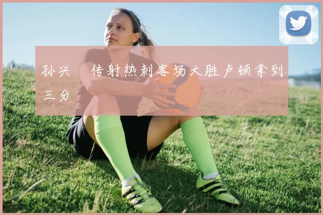 孙兴慜传射热刺客场大胜卢顿拿到三分