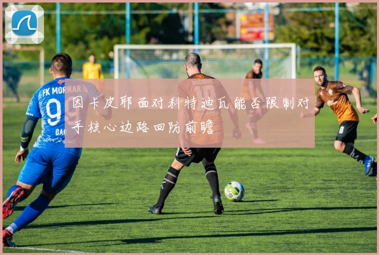 因卡皮耶面对科特迪瓦能否限制对手核心边路回防前瞻