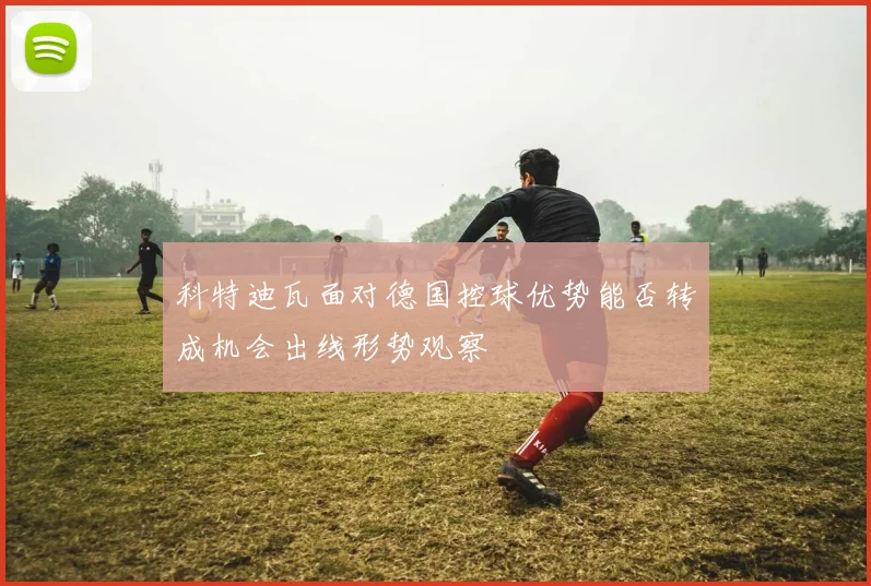 科特迪瓦面对德国控球优势能否转成机会出线形势观察
