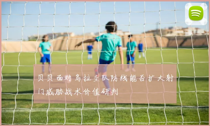 贝贝面对乌拉圭队防线能否扩大射门威胁战术价值研判