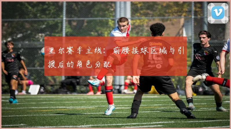 里尔赛季主线：前腰接球区域与引援后的角色分配