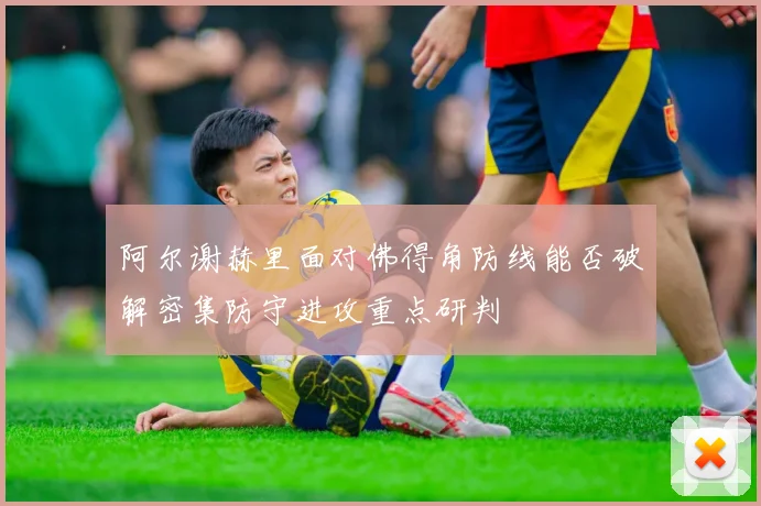 阿尔谢赫里面对佛得角防线能否破解密集防守进攻重点研判
