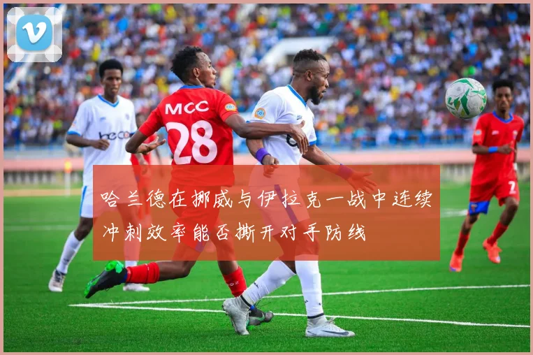 哈兰德在挪威与伊拉克一战中连续冲刺效率能否撕开对手防线