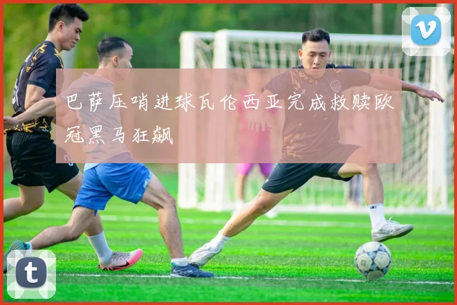 巴萨压哨进球瓦伦西亚完成救赎欧冠黑马狂飙