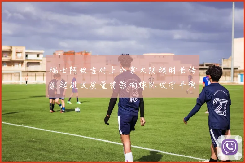 瑞士阿坎吉对上加拿大防线时长传发起进攻质量将影响球队攻守平衡