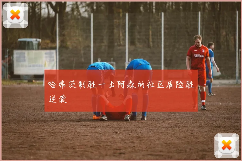 哈弗茨制胜一击阿森纳社区盾险胜逆袭
