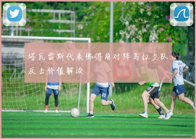 塔瓦雷斯代表佛得角对阵乌拉圭队反击价值解读