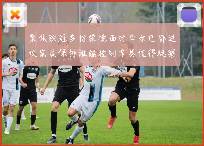 聚焦欧冠多特蒙德面对毕尔巴鄂进攻宽度保持谁能控制节奏值得观察