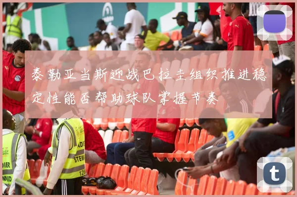泰勒亚当斯迎战巴拉圭组织推进稳定性能否帮助球队掌握节奏