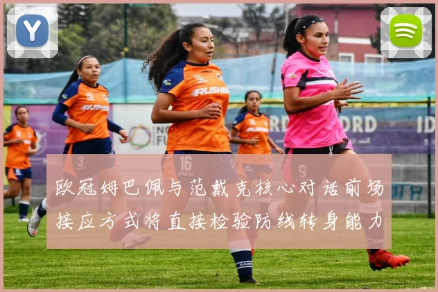 欧冠姆巴佩与范戴克核心对话前场接应方式将直接检验防线转身能力