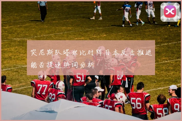 突尼斯队塔尔比对阵日本反击推进能否提速热词分析