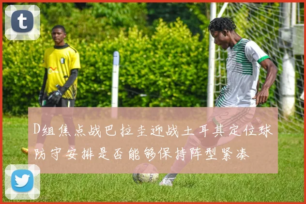 D组焦点战巴拉圭迎战土耳其定位球防守安排是否能够保持阵型紧凑