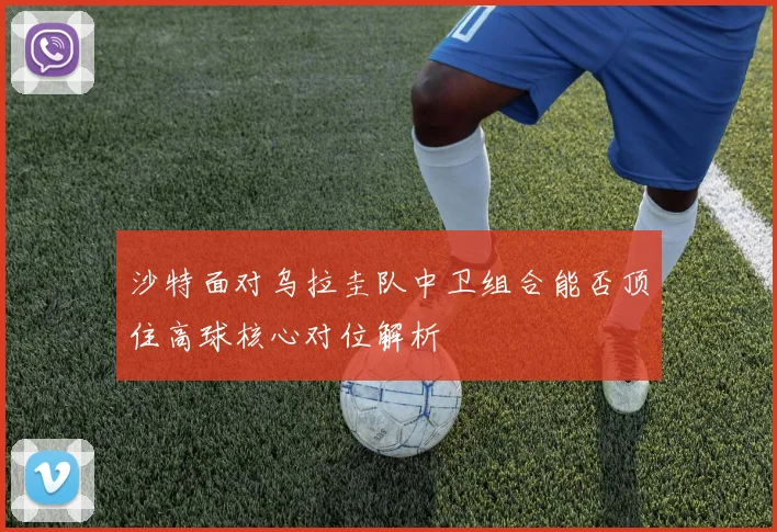 沙特面对乌拉圭队中卫组合能否顶住高球核心对位解析