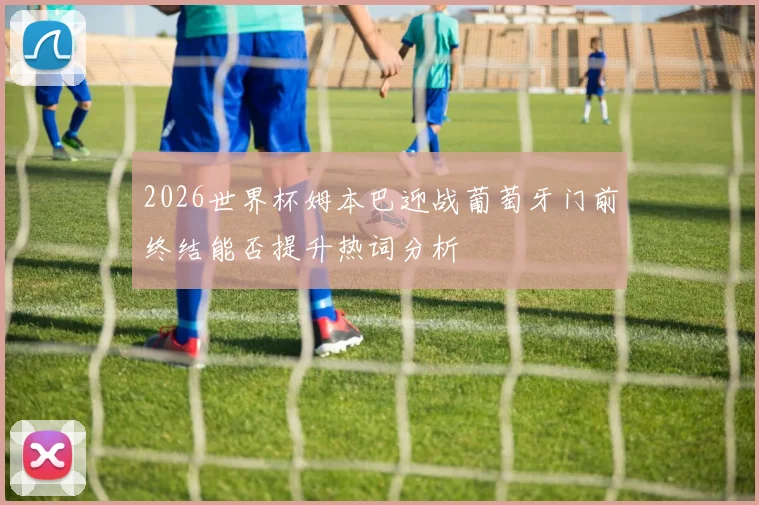 2026世界杯姆本巴迎战葡萄牙门前终结能否提升热词分析